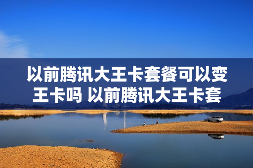 以前腾讯大王卡套餐可以变王卡吗 以前腾讯大王卡套餐可以变王卡吗