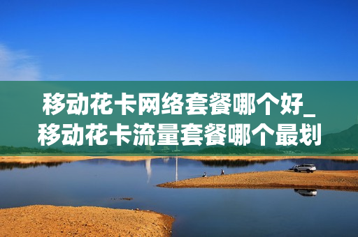 移动花卡网络套餐哪个好_移动花卡流量套餐哪个最划算
