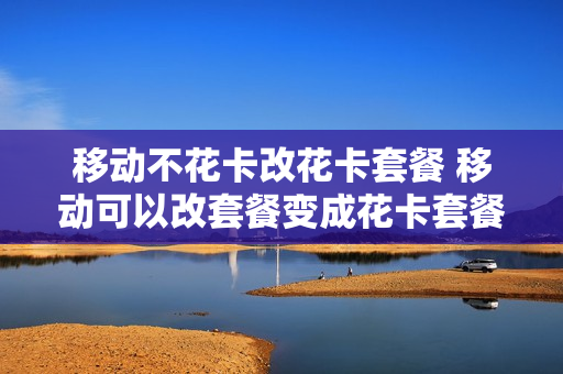 移动不花卡改花卡套餐 移动可以改套餐变成花卡套餐