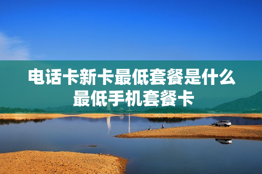 电话卡新卡最低套餐是什么 最低手机套餐卡