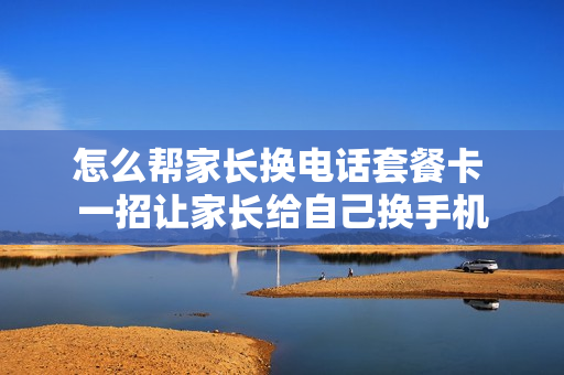 怎么帮家长换电话套餐卡 一招让家长给自己换手机