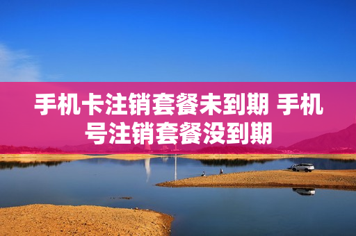 手机卡注销套餐未到期 手机号注销套餐没到期