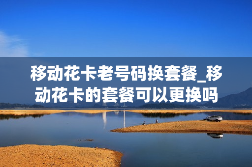 移动花卡老号码换套餐_移动花卡的套餐可以更换吗
