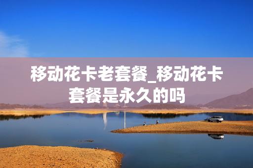 移动花卡老套餐_移动花卡套餐是永久的吗