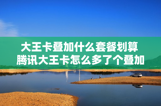 大王卡叠加什么套餐划算 腾讯大王卡怎么多了个叠加套餐包要50块钱