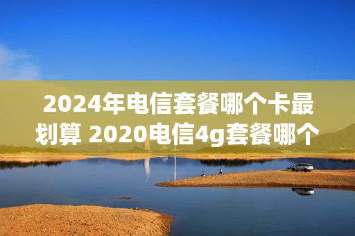 2024年电信套餐哪个卡最划算 2020电信4g套餐哪个最划算