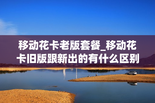 移动花卡老版套餐_移动花卡旧版跟新出的有什么区别
