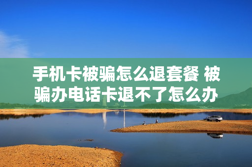 手机卡被骗怎么退套餐 被骗办电话卡退不了怎么办