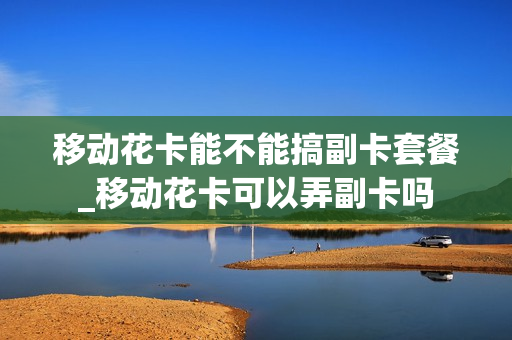 移动花卡能不能搞副卡套餐_移动花卡可以弄副卡吗