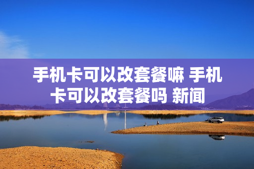 手机卡可以改套餐嘛 手机卡可以改套餐吗 新闻