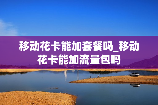 移动花卡能加套餐吗_移动花卡能加流量包吗