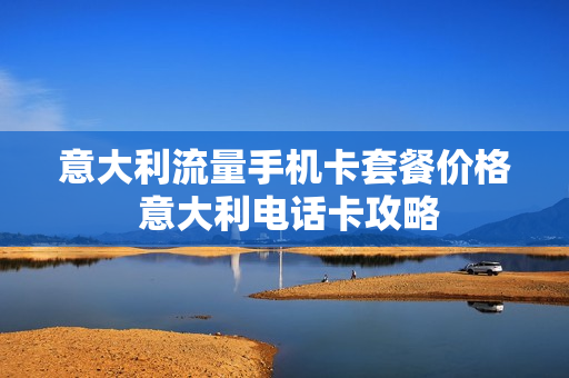 意大利流量手机卡套餐价格 意大利电话卡攻略