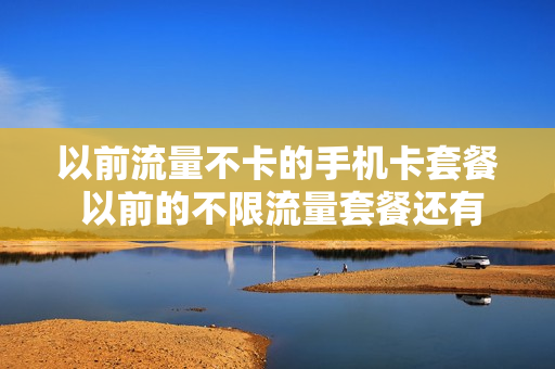 以前流量不卡的手机卡套餐 以前的不限流量套餐还有用吗