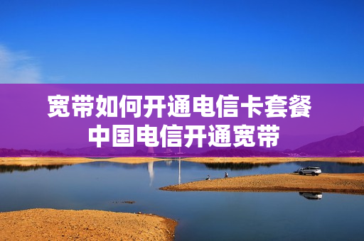 宽带如何开通电信卡套餐 中国电信开通宽带