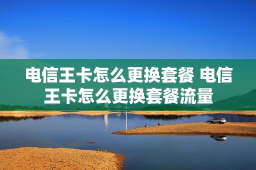 电信王卡怎么更换套餐 电信王卡怎么更换套餐流量