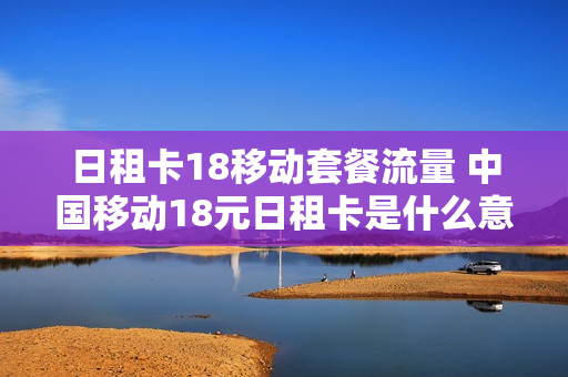 日租卡18移动套餐流量 中国移动18元日租卡是什么意思套餐