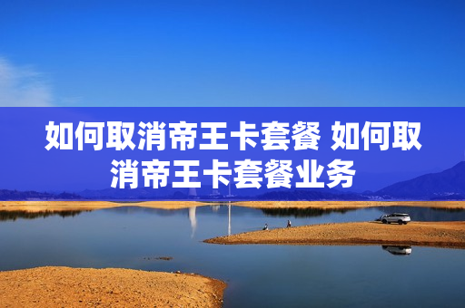 如何取消帝王卡套餐 如何取消帝王卡套餐业务