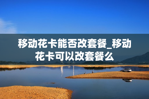 移动花卡能否改套餐_移动花卡可以改套餐么