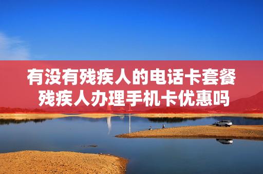 有没有残疾人的电话卡套餐 残疾人办理手机卡优惠吗