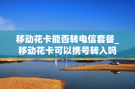 移动花卡能否转电信套餐_移动花卡可以携号转入吗