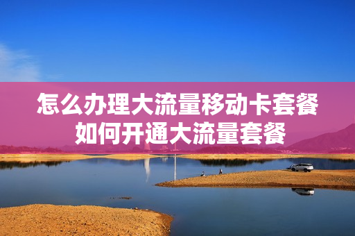 怎么办理大流量移动卡套餐 如何开通大流量套餐