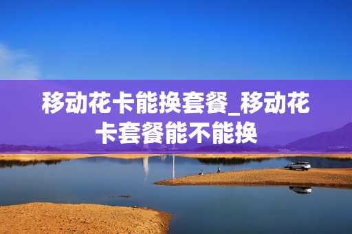 移动花卡能换套餐_移动花卡套餐能不能换