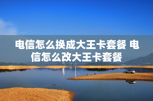电信怎么换成大王卡套餐 电信怎么改大王卡套餐