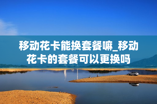 移动花卡能换套餐嘛_移动花卡的套餐可以更换吗