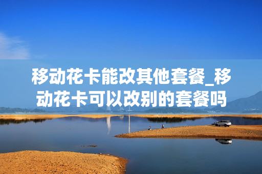 移动花卡能改其他套餐_移动花卡可以改别的套餐吗