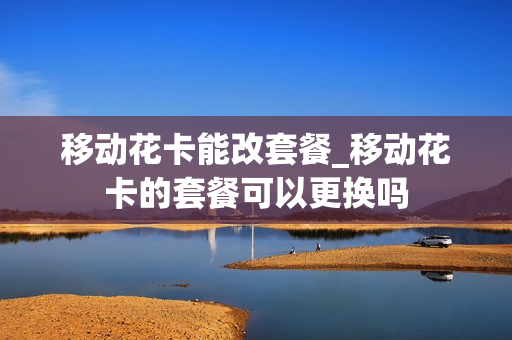 移动花卡能改套餐_移动花卡的套餐可以更换吗
