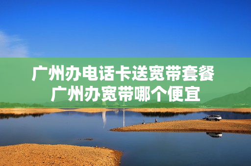 广州办电话卡送宽带套餐 广州办宽带哪个便宜