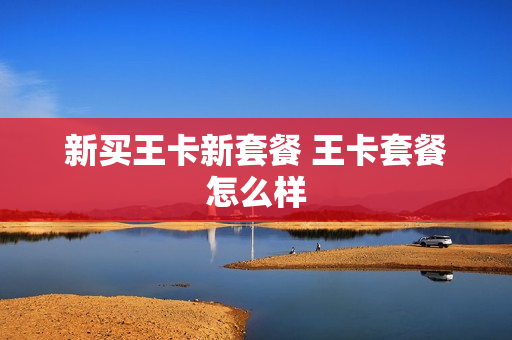 新买王卡新套餐 王卡套餐怎么样