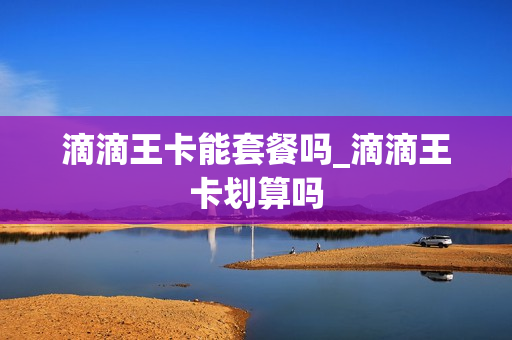 滴滴王卡能套餐吗_滴滴王卡划算吗
