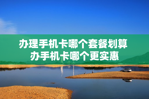 办理手机卡哪个套餐划算 办手机卡哪个更实惠