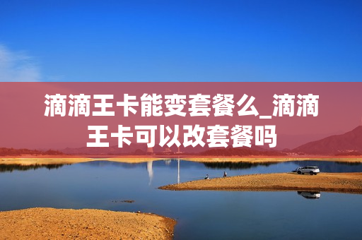 滴滴王卡能变套餐么_滴滴王卡可以改套餐吗