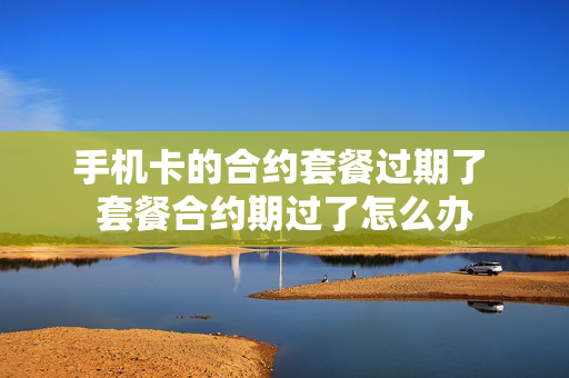 手机卡的合约套餐过期了 套餐合约期过了怎么办