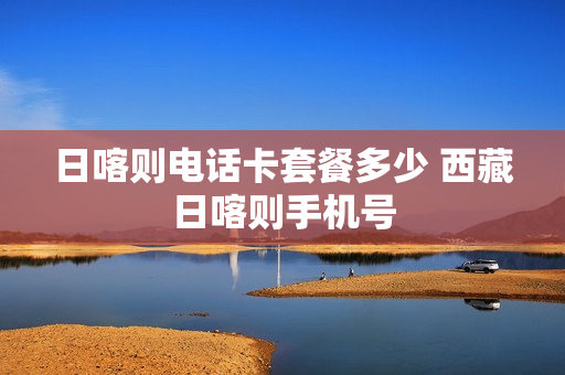 日喀则电话卡套餐多少 西藏日喀则手机号