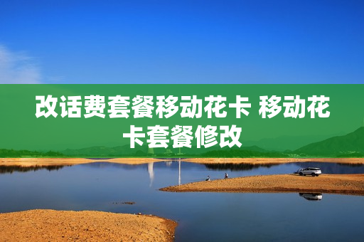 改话费套餐移动花卡 移动花卡套餐修改