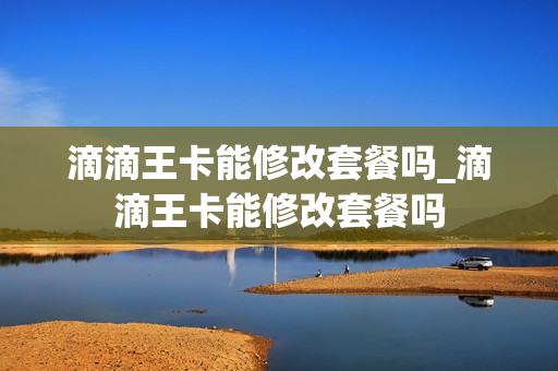 滴滴王卡能修改套餐吗_滴滴王卡能修改套餐吗