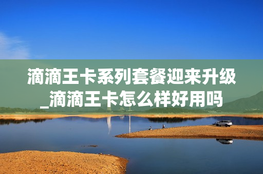 滴滴王卡系列套餐迎来升级_滴滴王卡怎么样好用吗