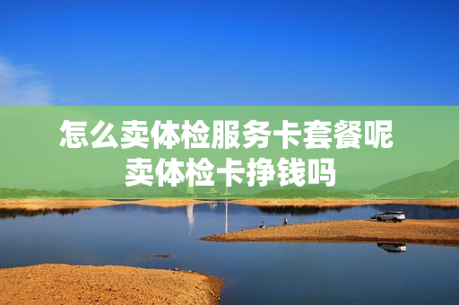 怎么卖体检服务卡套餐呢 卖体检卡挣钱吗