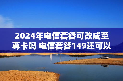 2024年电信套餐可改成至尊卡吗 电信套餐149还可以改便宜点吗