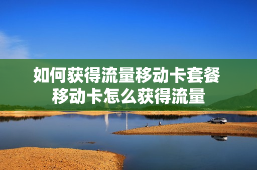 如何获得流量移动卡套餐 移动卡怎么获得流量