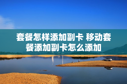 套餐怎样添加副卡 移动套餐添加副卡怎么添加