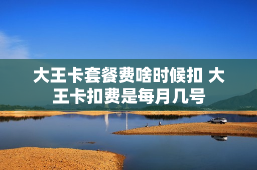 大王卡套餐费啥时候扣 大王卡扣费是每月几号