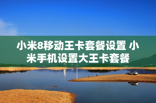 小米8移动王卡套餐设置 小米手机设置大王卡套餐