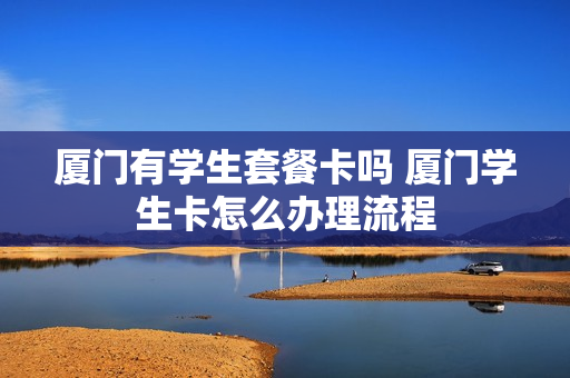 厦门有学生套餐卡吗 厦门学生卡怎么办理流程