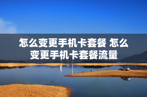 怎么变更手机卡套餐 怎么变更手机卡套餐流量