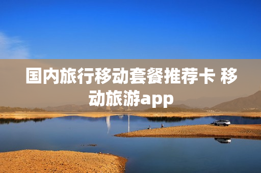 国内旅行移动套餐推荐卡 移动旅游app