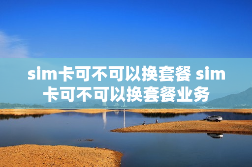 sim卡可不可以换套餐 sim卡可不可以换套餐业务